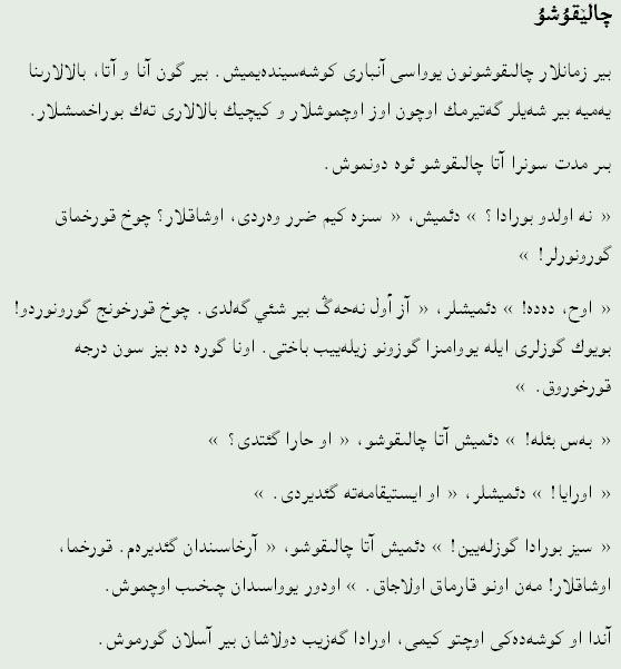 چالێقۇشۇ
بیر زمانلار چالێقۇشۇنون يۇواسێ آنبارێ کؤشەسیندەيمیش. بیر گۆن آنا و آتا، بالالارێنا يەميە بیر شەيلەر گەتیرمك اۆچۆن اۆز اۇچمۇشلار و کیچیك بالالارێ تەك بۇراخمێشلار.
بىر مدت‌ سۏنرا آتا چالێقۇشۇ ئوە دؤنمۆش.
« نه اۏلدۇ بۇرادا؟ » دئمیش، « سىزە کیم ضرر وەردی، اوشاقلار؟ چۏخ قۏرخماق گؤرۆنۆرلەر! »
« اۏح، دەده! » دئمیشلەر، « آز أول نەحەڴ بیر شئي گەلدی. چۏخ قۏرخۇنج گؤرۆنۆردۆ! بؤيۆك گؤزلری ایلە يووامێزا گؤزۆنۆ زیلەيیب باختێ. اۏنا گؤرە دە بیز سۏن درجه‌ قۏرخۇرۇق. »
« بەس بئلە! » دئمیش آتا چالێقۇشۇ، « اۏ حارا گئتدی؟ »
« اۏرايا! » دئمیشلەر، « اۏ ایستیقامەتە گئدیردی. »
« سیز بۇرادا گؤزلەيین! » دئمیش آتا چالێقۇشۇ، « آرخاسێندان گئدیرەم. قۏرخما، اۇشاقلار! مەن اۏنۇ قارماق اۏلاجاق. » اۏدۇر يۇواسێدان چێخێب اۇچمۇش.
آندا اۏ کؤشەدەکى اۇچتۇ کیمی، اۏرادا گەزیب دۏلاشان بیر آسلان گؤرمۆش.
