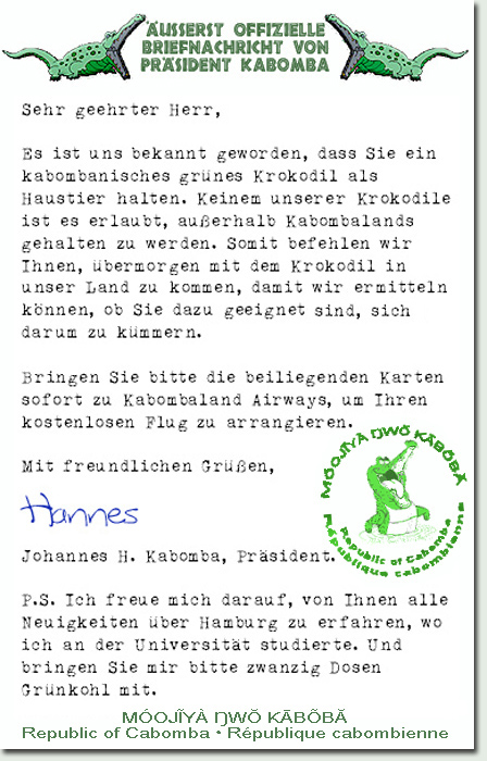 Sehr geehrter Herr,  Es ist uns bekannt geworden, dass Sie ein kabombanisches grünes Krokodil als Haustier halten. Keinem unserer Krokodile ist es erlaubt, außerhalb Kabombalands gehalten zu werden. Somit befehlen wir Ihnen, übermorgen mit dem Krokodil in unser Land zu kommen, damit wir ermitteln können, ob Sie dazu geeignet sind, sich darum zu kümmern.   Bringen Sie bitte die beiliegenden Karten sofort zu Cabombaland Airways, um Ihren kostenlosen Flug zu arrangieren.   Mit freundlichen Grüßen,     Johannes H. Kabomba, Präsident.   P.S. Ich freue mich darauf, von Ihnen alle Neuigkeiten über Fintel zu erfahren, auch über Harburg, wo ich an der Technischen Universität studierte. Und bringen Sie mir bitte zwanzig Dosen Grünkohl mit.