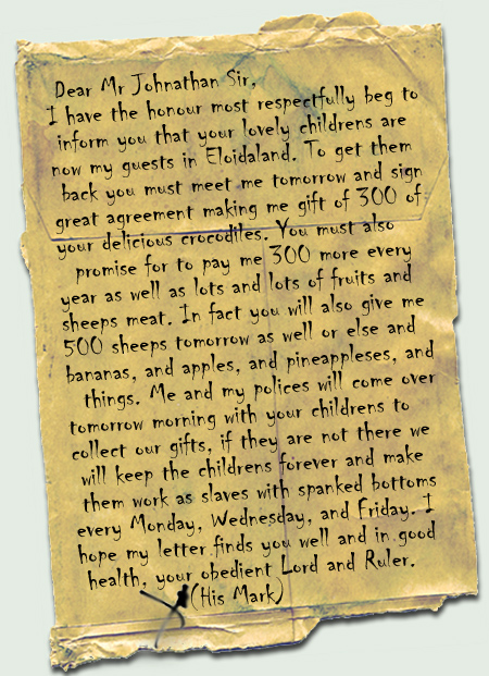 Dear Mr Johnathan Sir, 
I have the honour most respectfully beg to inform you that your lovely childrens are now my guests in Eloidaland. To get them back you must meet me tomorrow and sign great agreement making me gift of 300 of your delicious crocodiles. You must also promise for to pay me 300 more every year as well as lots and lots of fruits and sheeps meat. In fact you will also give me 500 sheeps tomorrow as well or else and bananas, and apples, and pineappleses, and things. Me and my polices will come over tomorrow morning with your childrens to collect our gifts, if they are not there we will keep the childrens forever and make them work as slaves with spanked bottoms every Monday, Wednesday, and Friday. I hope my letter finds you well and in good health, your obedient Lord and Ruler. X (His Mark)